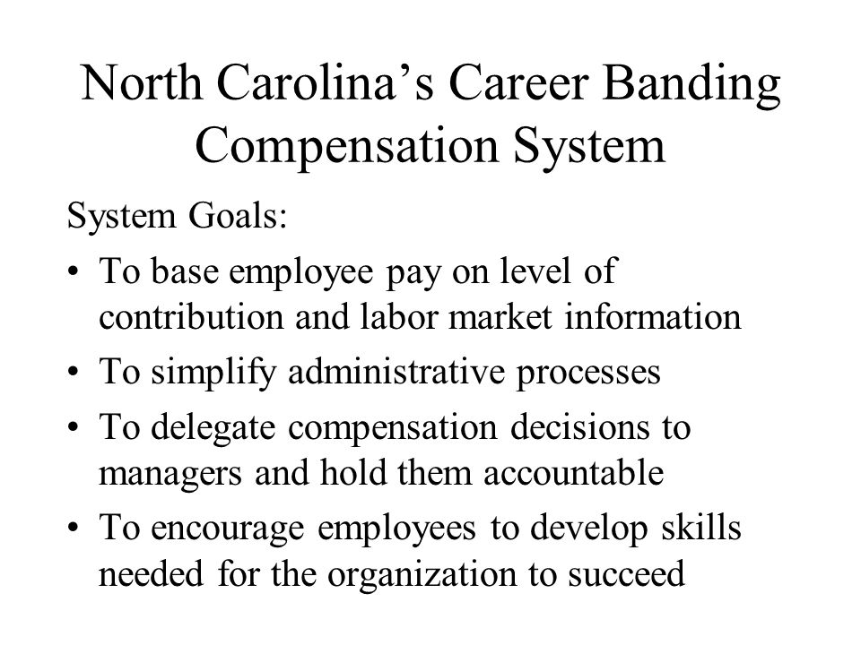 North Carolina’s Career Banding Compensation System System Goals: To base employee pay on level of contribution and labor market information To simplify administrative processes To delegate compensation decisions to managers and hold them accountable To encourage employees to develop skills needed for the organization to succeed