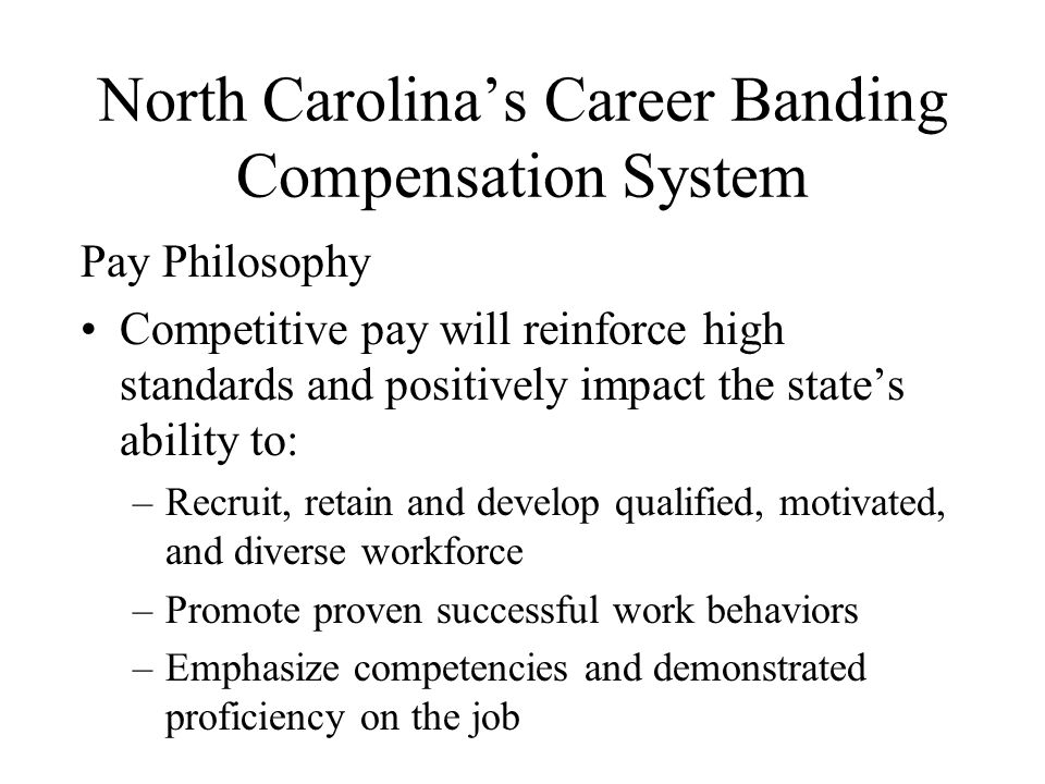 North Carolina’s Career Banding Compensation System Pay Philosophy Competitive pay will reinforce high standards and positively impact the state’s ability to: –Recruit, retain and develop qualified, motivated, and diverse workforce –Promote proven successful work behaviors –Emphasize competencies and demonstrated proficiency on the job
