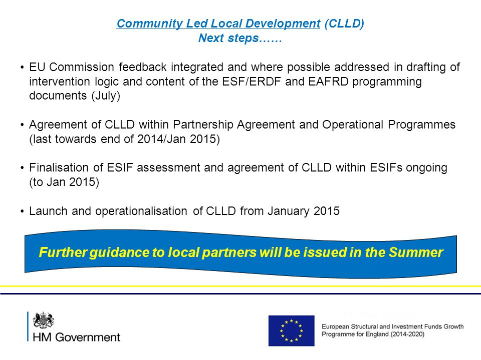 Community Led Local Development (CLLD) Next steps…… EU Commission feedback integrated and where possible addressed in drafting of intervention logic and content of the ESF/ERDF and EAFRD programming documents (July) Agreement of CLLD within Partnership Agreement and Operational Programmes (last towards end of 2014/Jan 2015) Finalisation of ESIF assessment and agreement of CLLD within ESIFs ongoing (to Jan 2015) Launch and operationalisation of CLLD from January 2015 Further guidance to local partners will be issued in the Summer