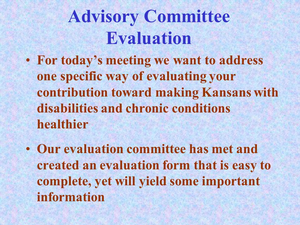 Advisory Committee Evaluation For today’s meeting we want to address one specific way of evaluating your contribution toward making Kansans with disabilities and chronic conditions healthier Our evaluation committee has met and created an evaluation form that is easy to complete, yet will yield some important information