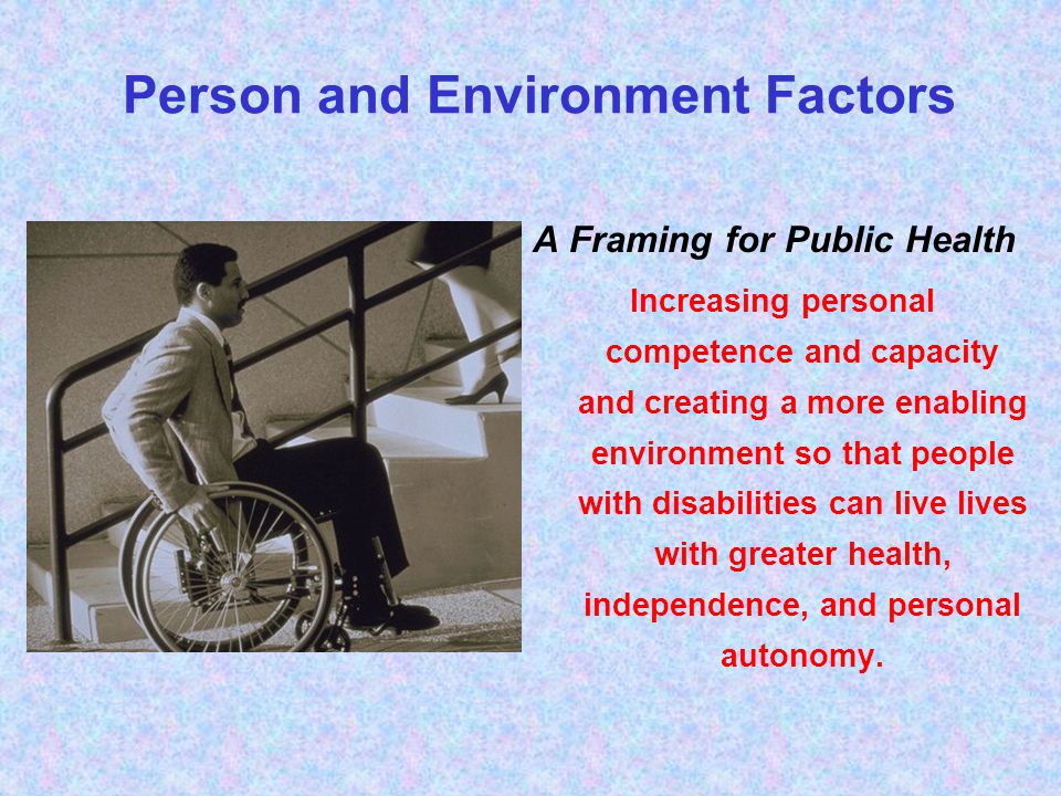 A Framing for Public Health Increasing personal competence and capacity and creating a more enabling environment so that people with disabilities can live lives with greater health, independence, and personal autonomy.