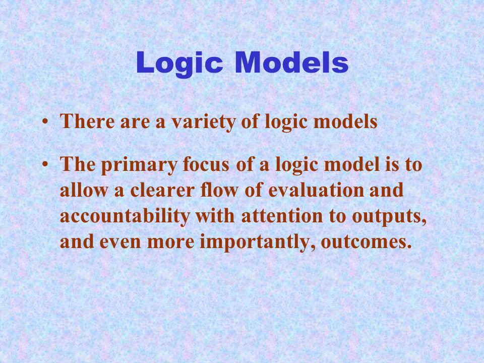 Logic Models There are a variety of logic models The primary focus of a logic model is to allow a clearer flow of evaluation and accountability with attention to outputs, and even more importantly, outcomes.