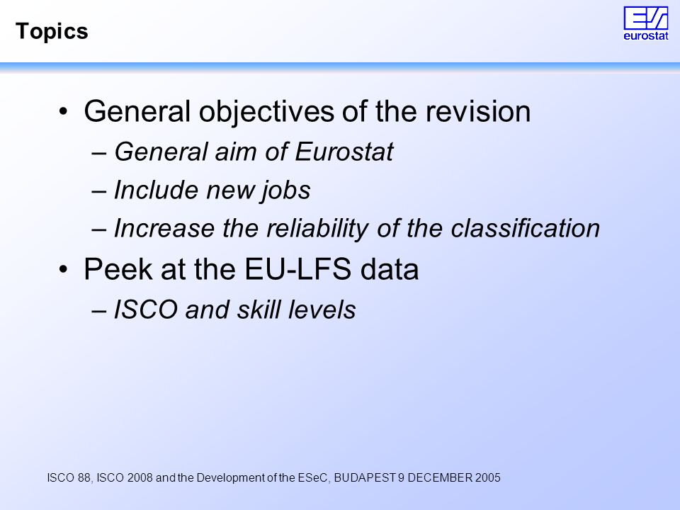 ISCO 88, ISCO 2008 and the Development of the ESeC, BUDAPEST 9 DECEMBER 2005 Topics General objectives of the revision –General aim of Eurostat –Include new jobs –Increase the reliability of the classification Peek at the EU-LFS data –ISCO and skill levels