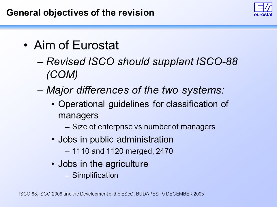 ISCO 88, ISCO 2008 and the Development of the ESeC, BUDAPEST 9 DECEMBER 2005 General objectives of the revision Aim of Eurostat –Revised ISCO should supplant ISCO-88 (COM) –Major differences of the two systems: Operational guidelines for classification of managers –Size of enterprise vs number of managers Jobs in public administration –1110 and 1120 merged, 2470 Jobs in the agriculture –Simplification