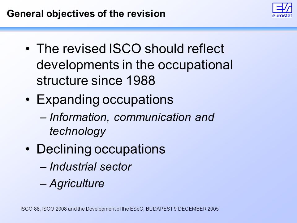 ISCO 88, ISCO 2008 and the Development of the ESeC, BUDAPEST 9 DECEMBER 2005 General objectives of the revision The revised ISCO should reflect developments in the occupational structure since 1988 Expanding occupations –Information, communication and technology Declining occupations –Industrial sector –Agriculture