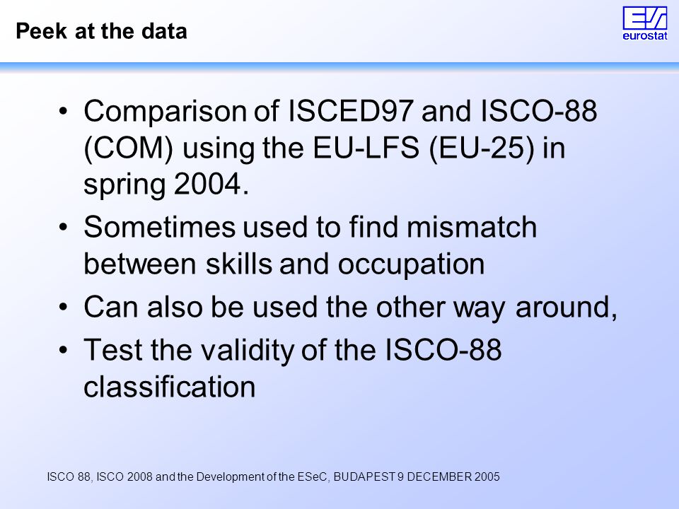 ISCO 88, ISCO 2008 and the Development of the ESeC, BUDAPEST 9 DECEMBER 2005 Peek at the data Comparison of ISCED97 and ISCO-88 (COM) using the EU-LFS (EU-25) in spring 2004.