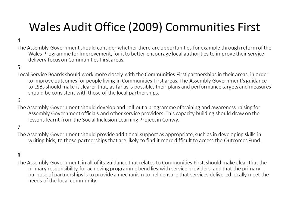 Wales Audit Office (2009) Communities First 4 The Assembly Government should consider whether there are opportunities for example through reform of the Wales Programme for Improvement, for it to better encourage local authorities to improve their service delivery focus on Communities First areas.