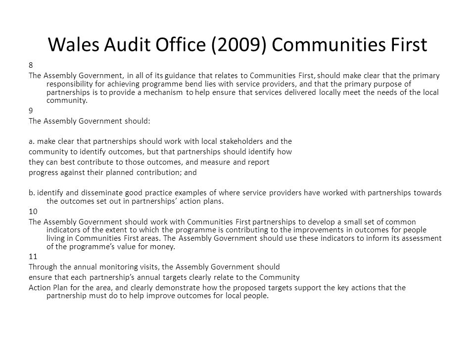 Wales Audit Office (2009) Communities First 8 The Assembly Government, in all of its guidance that relates to Communities First, should make clear that the primary responsibility for achieving programme bend lies with service providers, and that the primary purpose of partnerships is to provide a mechanism to help ensure that services delivered locally meet the needs of the local community.