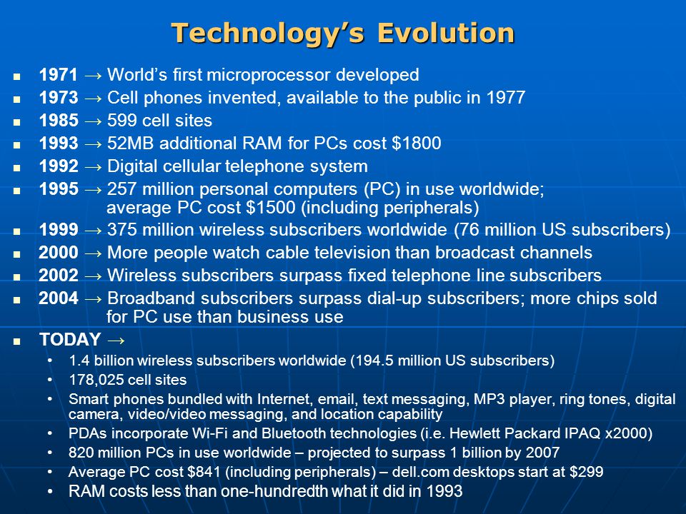 Technology’s Evolution 1971 → World’s first microprocessor developed 1973 → Cell phones invented, available to the public in → 599 cell sites 1993 → 52MB additional RAM for PCs cost $ → Digital cellular telephone system 1995 → 257 million personal computers (PC) in use worldwide; average PC cost $1500 (including peripherals) 1999 → 375 million wireless subscribers worldwide (76 million US subscribers) 2000 → More people watch cable television than broadcast channels 2002 → Wireless subscribers surpass fixed telephone line subscribers 2004 → Broadband subscribers surpass dial-up subscribers; more chips sold for PC use than business use TODAY → 1.4 billion wireless subscribers worldwide (194.5 million US subscribers) 178,025 cell sites Smart phones bundled with Internet,  , text messaging, MP3 player, ring tones, digital camera, video/video messaging, and location capability PDAs incorporate Wi-Fi and Bluetooth technologies (i.e.