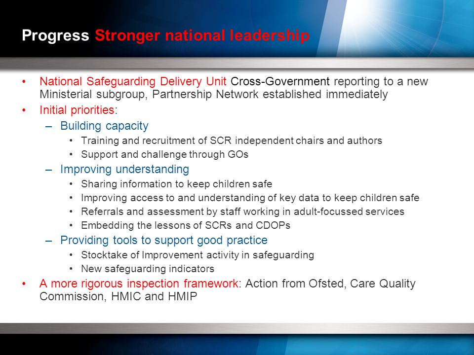 Progress Stronger national leadership National Safeguarding Delivery Unit Cross-Government reporting to a new Ministerial subgroup, Partnership Network established immediately Initial priorities: –Building capacity Training and recruitment of SCR independent chairs and authors Support and challenge through GOs –Improving understanding Sharing information to keep children safe Improving access to and understanding of key data to keep children safe Referrals and assessment by staff working in adult-focussed services Embedding the lessons of SCRs and CDOPs –Providing tools to support good practice Stocktake of Improvement activity in safeguarding New safeguarding indicators A more rigorous inspection framework: Action from Ofsted, Care Quality Commission, HMIC and HMIP