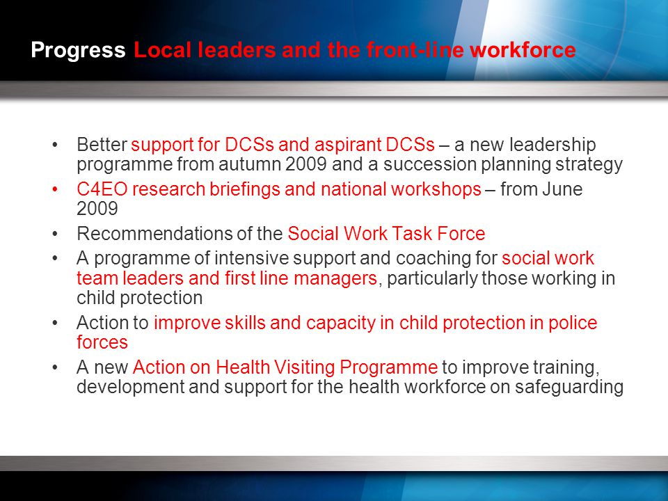 Progress Local leaders and the front-line workforce Better support for DCSs and aspirant DCSs – a new leadership programme from autumn 2009 and a succession planning strategy C4EO research briefings and national workshops – from June 2009 Recommendations of the Social Work Task Force A programme of intensive support and coaching for social work team leaders and first line managers, particularly those working in child protection Action to improve skills and capacity in child protection in police forces A new Action on Health Visiting Programme to improve training, development and support for the health workforce on safeguarding