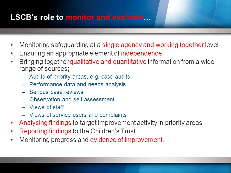 LSCB’s role to monitor and evaluate… Monitoring safeguarding at a single agency and working together level Ensuring an appropriate element of independence Bringing together qualitative and quantitative information from a wide range of sources; –Audits of priority areas, e.g.