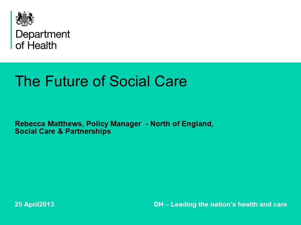 The Future of Social Care Rebecca Matthews, Policy Manager - North of England, Social Care & Partnerships 25 April2013 DH – Leading the nation’s health and care