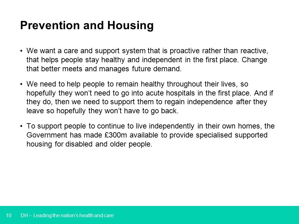 10 DH – Leading the nation’s health and care Prevention and Housing We want a care and support system that is proactive rather than reactive, that helps people stay healthy and independent in the first place.