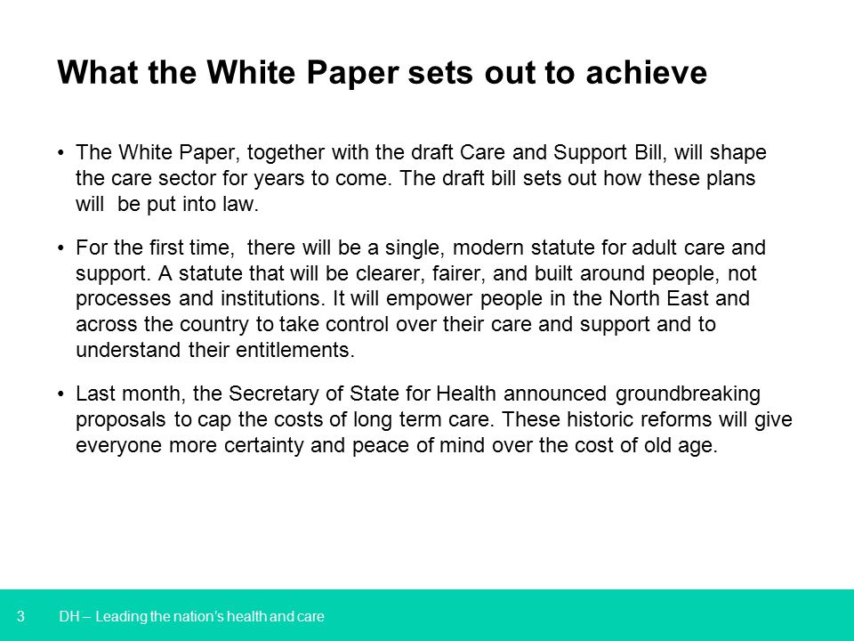 3 DH – Leading the nation’s health and care What the White Paper sets out to achieve The White Paper, together with the draft Care and Support Bill, will shape the care sector for years to come.