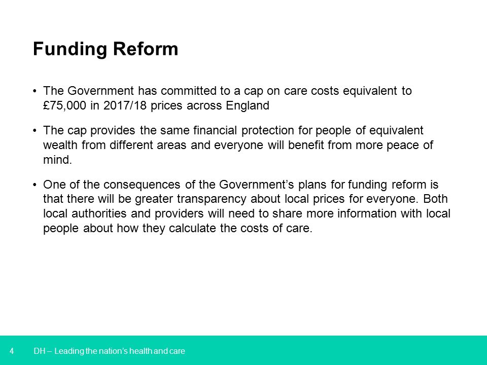 4 DH – Leading the nation’s health and care Funding Reform The Government has committed to a cap on care costs equivalent to £75,000 in 2017/18 prices across England The cap provides the same financial protection for people of equivalent wealth from different areas and everyone will benefit from more peace of mind.