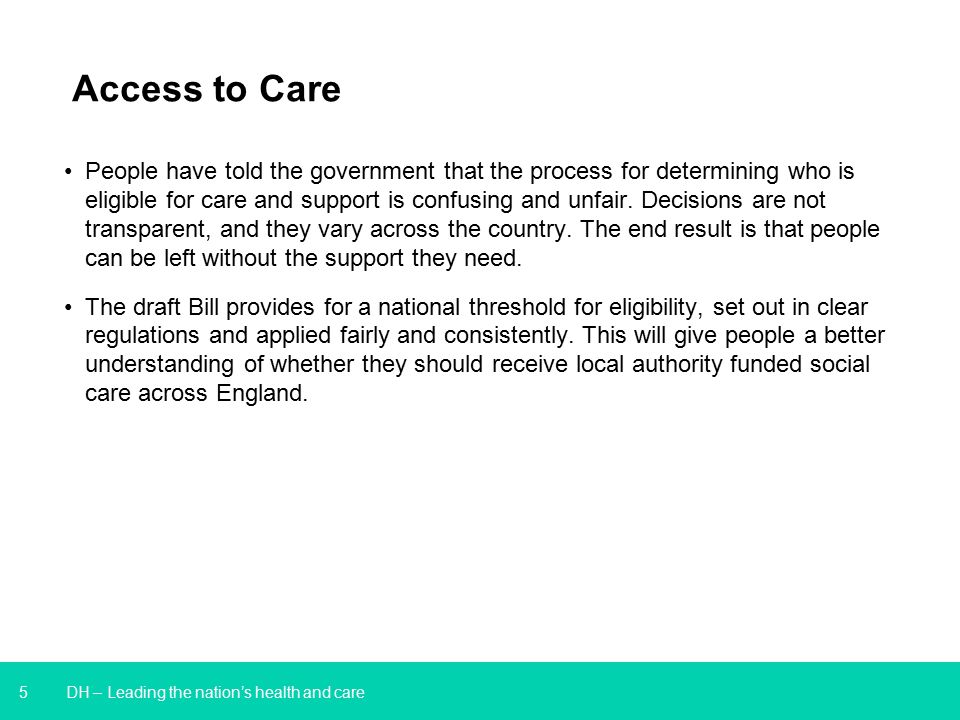 5 DH – Leading the nation’s health and care Access to Care People have told the government that the process for determining who is eligible for care and support is confusing and unfair.