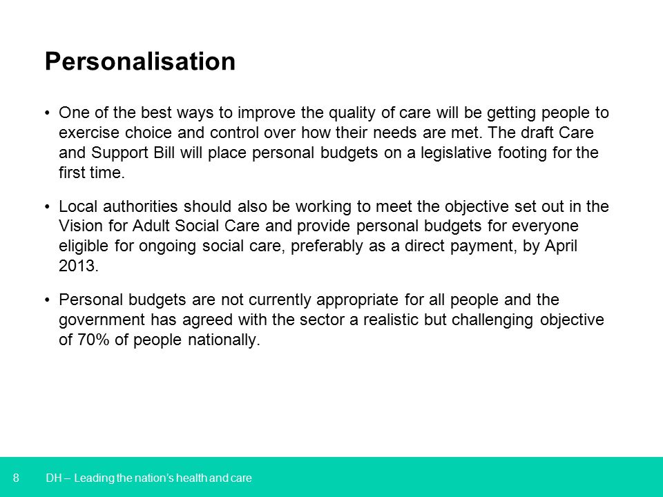 8 DH – Leading the nation’s health and care Personalisation One of the best ways to improve the quality of care will be getting people to exercise choice and control over how their needs are met.