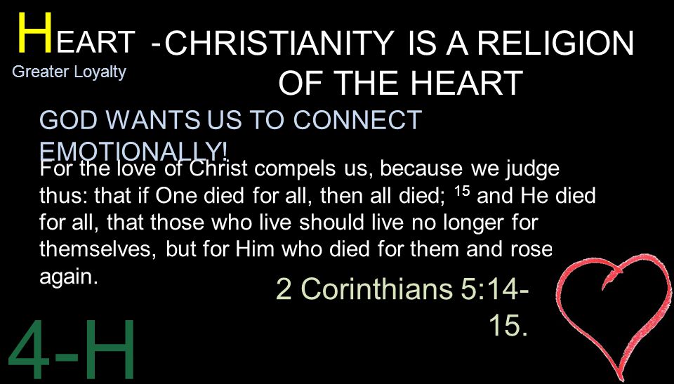 4-H H EART - Greater Loyalty CHRISTIANITY IS A RELIGION OF THE HEART For the love of Christ compels us, because we judge thus: that if One died for all, then all died; 15 and He died for all, that those who live should live no longer for themselves, but for Him who died for them and rose again.