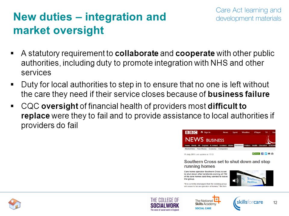 New duties – integration and market oversight  A statutory requirement to collaborate and cooperate with other public authorities, including duty to promote integration with NHS and other services  Duty for local authorities to step in to ensure that no one is left without the care they need if their service closes because of business failure  CQC oversight of financial health of providers most difficult to replace were they to fail and to provide assistance to local authorities if providers do fail 12