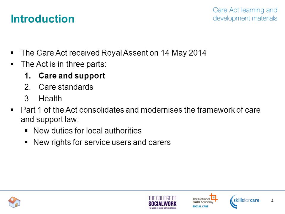 Introduction  The Care Act received Royal Assent on 14 May 2014  The Act is in three parts: 1.Care and support 2.Care standards 3.Health  Part 1 of the Act consolidates and modernises the framework of care and support law:  New duties for local authorities  New rights for service users and carers 4