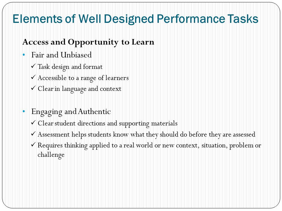 Access and Opportunity to Learn Fair and Unbiased Task design and format Accessible to a range of learners Clear in language and context Engaging and Authentic Clear student directions and supporting materials Assessment helps students know what they should do before they are assessed Requires thinking applied to a real world or new context, situation, problem or challenge 17 Elements of Well Designed Performance Tasks