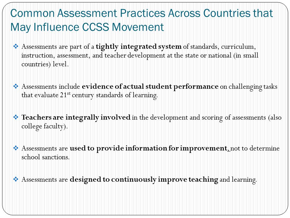 Common Assessment Practices Across Countries that May Influence CCSS Movement  Assessments are part of a tightly integrated system of standards, curriculum, instruction, assessment, and teacher development at the state or national (in small countries) level.