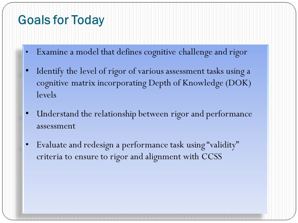 Goals for Today Examine a model that defines cognitive challenge and rigor Identify the level of rigor of various assessment tasks using a cognitive matrix incorporating Depth of Knowledge (DOK) levels Understand the relationship between rigor and performance assessment Evaluate and redesign a performance task using validity criteria to ensure to rigor and alignment with CCSS Examine a model that defines cognitive challenge and rigor Identify the level of rigor of various assessment tasks using a cognitive matrix incorporating Depth of Knowledge (DOK) levels Understand the relationship between rigor and performance assessment Evaluate and redesign a performance task using validity criteria to ensure to rigor and alignment with CCSS 6