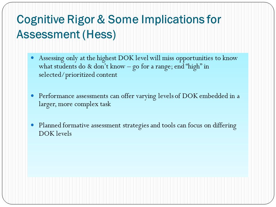Cognitive Rigor & Some Implications for Assessment (Hess) Assessing only at the highest DOK level will miss opportunities to know what students do & don’t know – go for a range; end high in selected/prioritized content Performance assessments can offer varying levels of DOK embedded in a larger, more complex task Planned formative assessment strategies and tools can focus on differing DOK levels