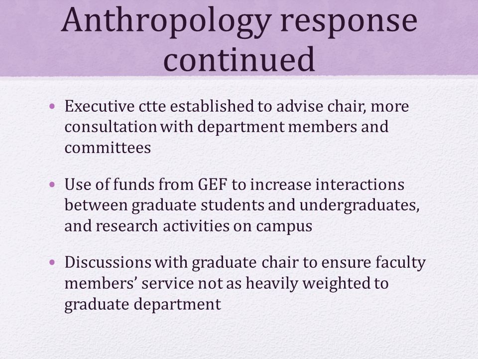 Anthropology response continued Executive ctte established to advise chair, more consultation with department members and committees Use of funds from GEF to increase interactions between graduate students and undergraduates, and research activities on campus Discussions with graduate chair to ensure faculty members’ service not as heavily weighted to graduate department