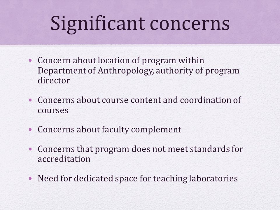 Significant concerns Concern about location of program within Department of Anthropology, authority of program director Concerns about course content and coordination of courses Concerns about faculty complement Concerns that program does not meet standards for accreditation Need for dedicated space for teaching laboratories