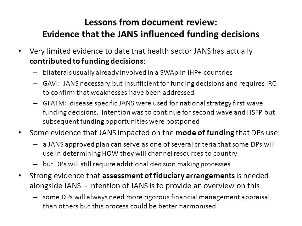 Lessons from document review: Evidence that the JANS influenced funding decisions Very limited evidence to date that health sector JANS has actually contributed to funding decisions: – bilaterals usually already involved in a SWAp in IHP+ countries – GAVI: JANS necessary but insufficient for funding decisions and requires IRC to confirm that weaknesses have been addressed – GFATM: disease specific JANS were used for national strategy first wave funding decisions.