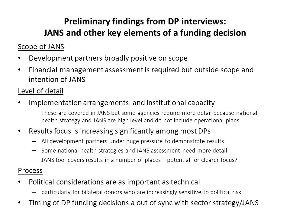 Preliminary findings from DP interviews: JANS and other key elements of a funding decision Scope of JANS Development partners broadly positive on scope Financial management assessment is required but outside scope and intention of JANS Level of detail Implementation arrangements and institutional capacity – These are covered in JANS but some agencies require more detail because national health strategy and JANS are high level and do not include operational plans Results focus is increasing significantly among most DPs – All development partners under huge pressure to demonstrate results – Some national health strategies and JANS assessment need more detail – JANS tool covers results in a number of places – potential for clearer focus.