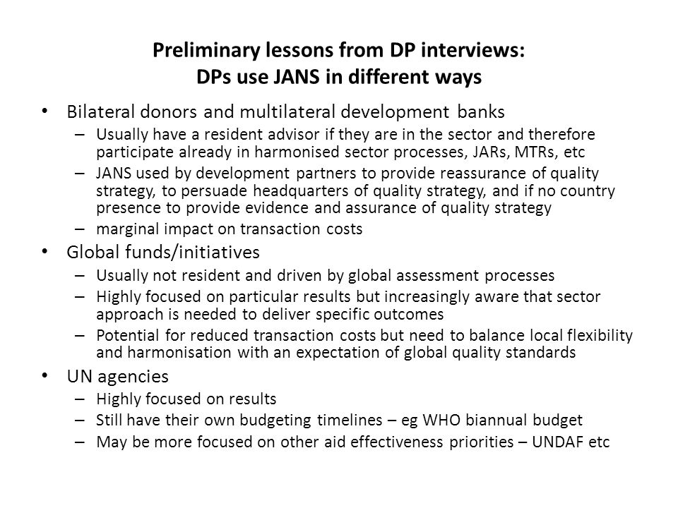 Preliminary lessons from DP interviews: DPs use JANS in different ways Bilateral donors and multilateral development banks – Usually have a resident advisor if they are in the sector and therefore participate already in harmonised sector processes, JARs, MTRs, etc – JANS used by development partners to provide reassurance of quality strategy, to persuade headquarters of quality strategy, and if no country presence to provide evidence and assurance of quality strategy – marginal impact on transaction costs Global funds/initiatives – Usually not resident and driven by global assessment processes – Highly focused on particular results but increasingly aware that sector approach is needed to deliver specific outcomes – Potential for reduced transaction costs but need to balance local flexibility and harmonisation with an expectation of global quality standards UN agencies – Highly focused on results – Still have their own budgeting timelines – eg WHO biannual budget – May be more focused on other aid effectiveness priorities – UNDAF etc
