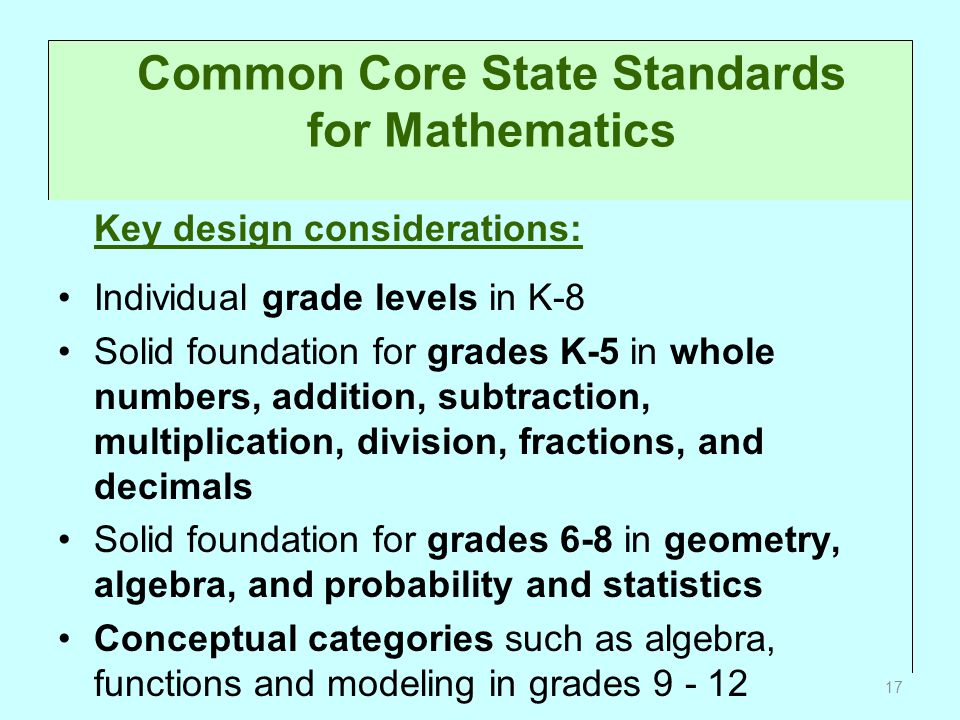 Common Core State Standards for Mathematics Key design considerations: Individual grade levels in K-8 Solid foundation for grades K-5 in whole numbers, addition, subtraction, multiplication, division, fractions, and decimals Solid foundation for grades 6-8 in geometry, algebra, and probability and statistics Conceptual categories such as algebra, functions and modeling in grades