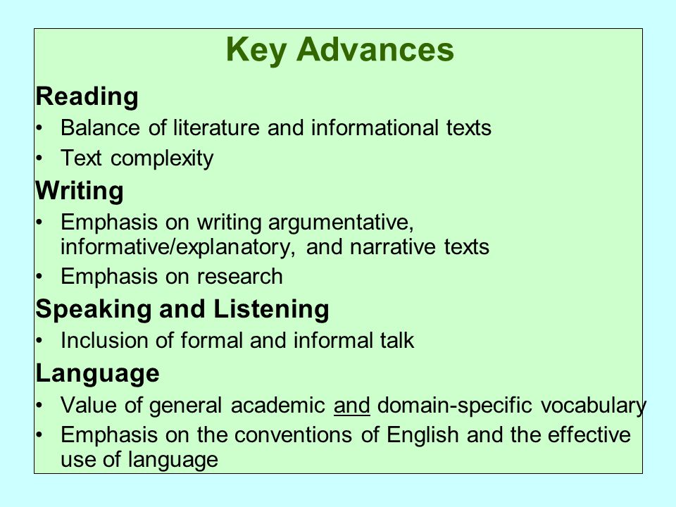 Key Advances Reading Balance of literature and informational texts Text complexity Writing Emphasis on writing argumentative, informative/explanatory, and narrative texts Emphasis on research Speaking and Listening Inclusion of formal and informal talk Language Value of general academic and domain-specific vocabulary Emphasis on the conventions of English and the effective use of language