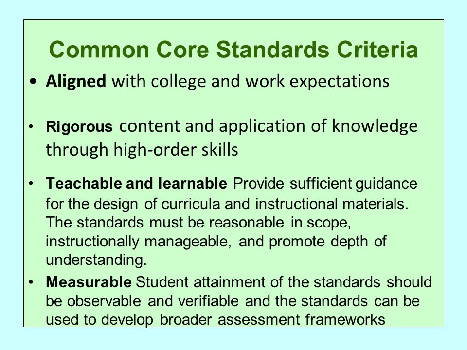 Common Core Standards Criteria Aligned with college and work expectations Rigorous content and application of knowledge through high-order skills Teachable and learnable Provide sufficient guidance for the design of curricula and instructional materials.