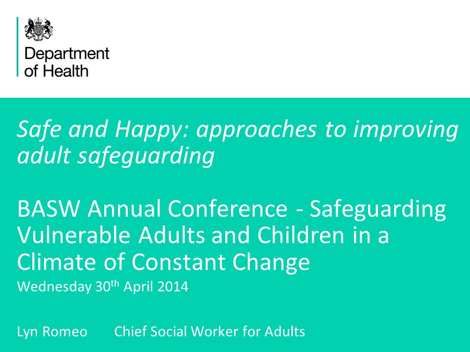 1 Safe and Happy: approaches to improving adult safeguarding BASW Annual Conference - Safeguarding Vulnerable Adults and Children in a Climate of Constant Change Wednesday 30 th April 2014 Lyn Romeo Chief Social Worker for Adults