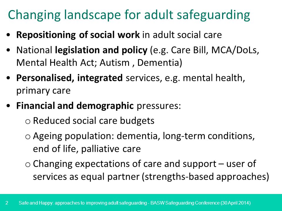 2 Safe and Happy: approaches to improving adult safeguarding - BASW Safeguarding Conference (30 April 2014) Changing landscape for adult safeguarding Repositioning of social work in adult social care National legislation and policy (e.g.