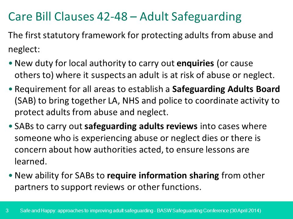 3 Safe and Happy: approaches to improving adult safeguarding - BASW Safeguarding Conference (30 April 2014) Care Bill Clauses – Adult Safeguarding The first statutory framework for protecting adults from abuse and neglect: New duty for local authority to carry out enquiries (or cause others to) where it suspects an adult is at risk of abuse or neglect.