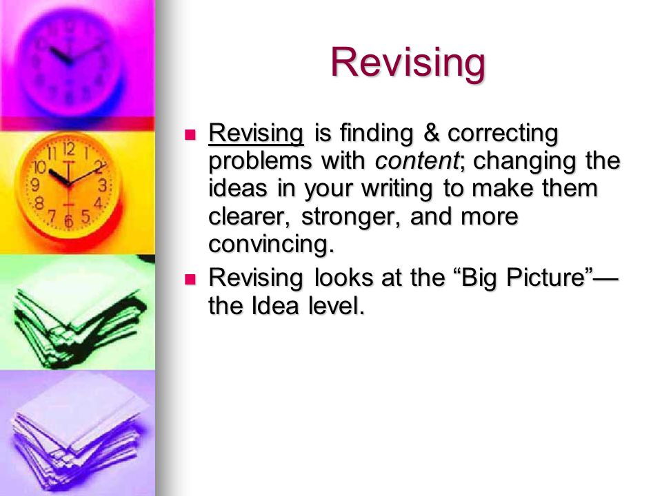 Revising Revising is finding & correcting problems with content; changing the ideas in your writing to make them clearer, stronger, and more convincing.