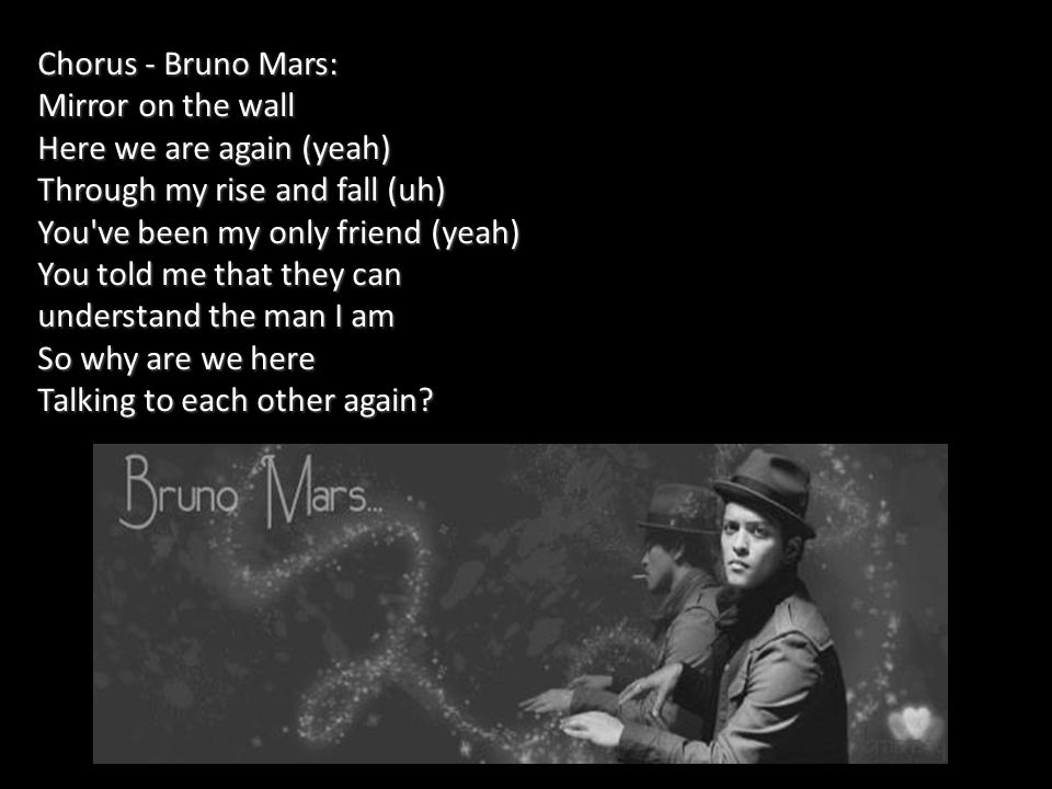 Chorus - Bruno Mars: Mirror on the wall Here we are again (yeah) Through my rise and fall (uh) You ve been my only friend (yeah) You told me that they can understand the man I am So why are we here Talking to each other again