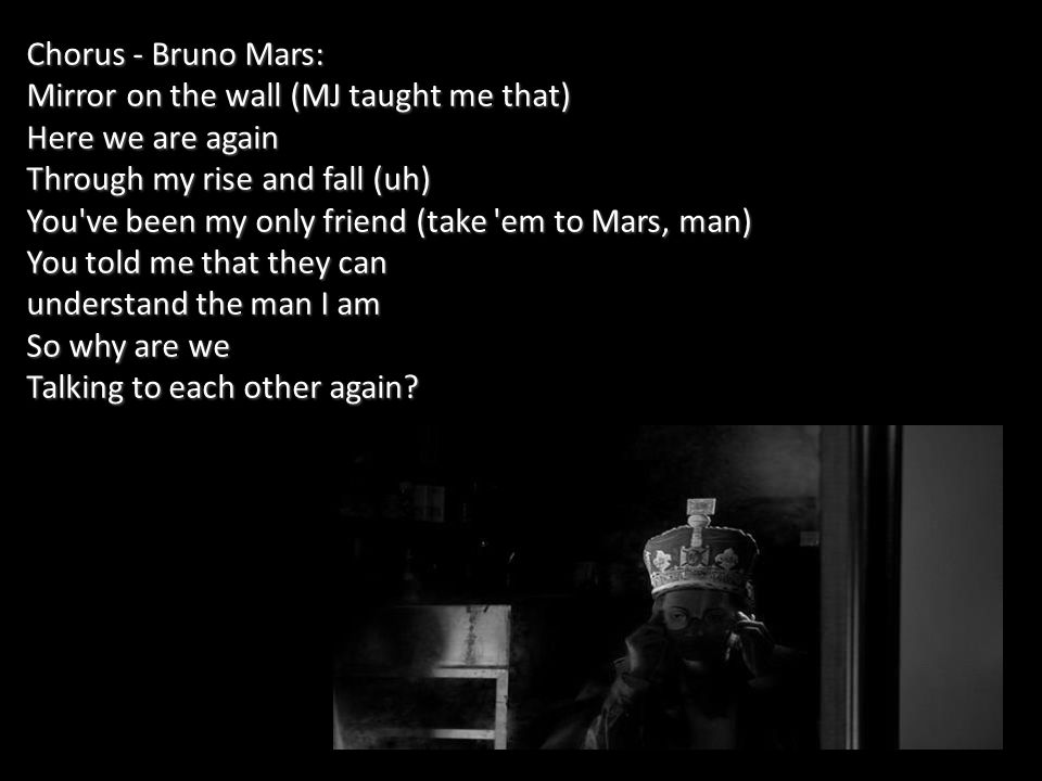 Chorus - Bruno Mars: Mirror on the wall (MJ taught me that) Here we are again Through my rise and fall (uh) You ve been my only friend (take em to Mars, man) You told me that they can understand the man I am So why are we Talking to each other again