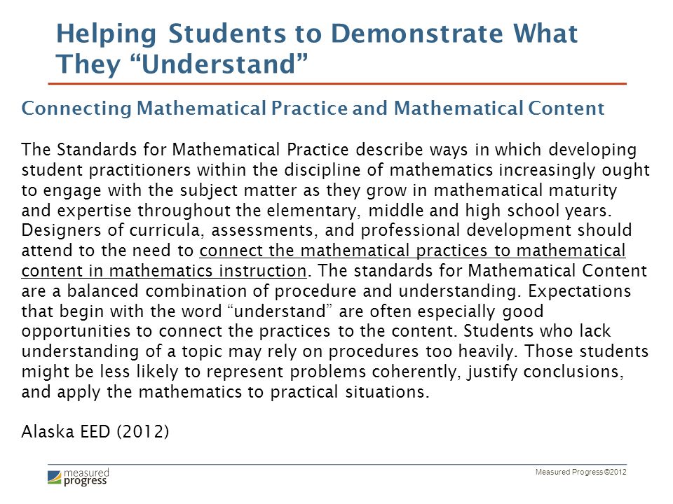 Measured Progress ©2012 Helping Students to Demonstrate What They Understand Connecting Mathematical Practice and Mathematical Content The Standards for Mathematical Practice describe ways in which developing student practitioners within the discipline of mathematics increasingly ought to engage with the subject matter as they grow in mathematical maturity and expertise throughout the elementary, middle and high school years.