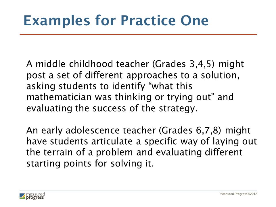 Measured Progress ©2012 A middle childhood teacher (Grades 3,4,5) might post a set of different approaches to a solution, asking students to identify what this mathematician was thinking or trying out and evaluating the success of the strategy.