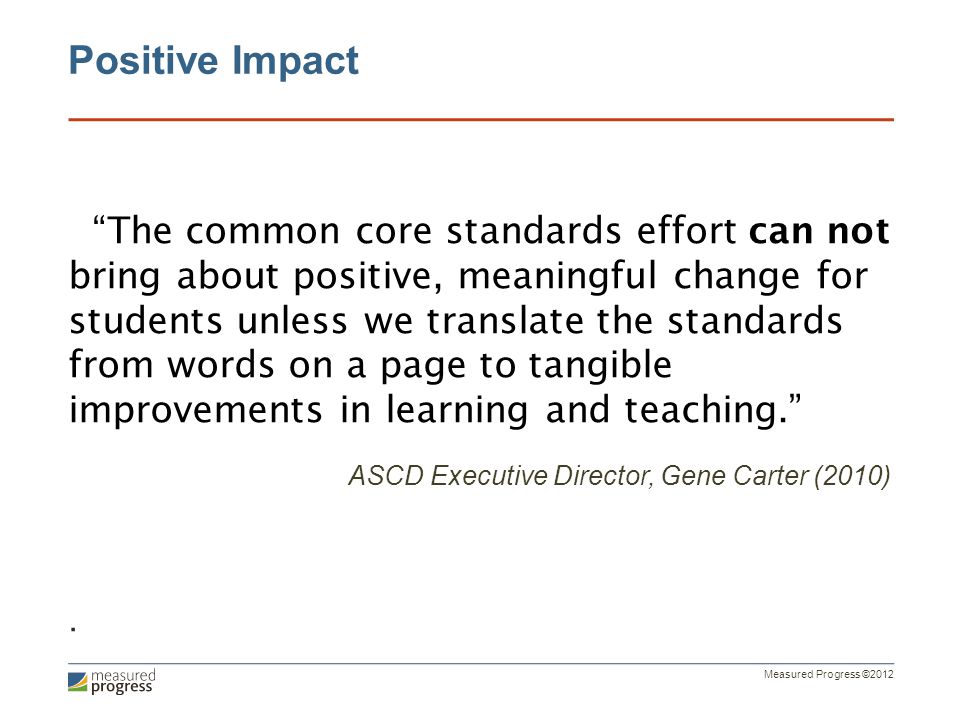 Measured Progress ©2012 Positive Impact The common core standards effort can not bring about positive, meaningful change for students unless we translate the standards from words on a page to tangible improvements in learning and teaching. ASCD Executive Director, Gene Carter (2010).