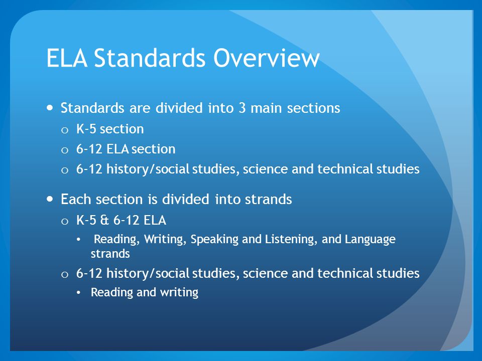 ELA Standards Overview Standards are divided into 3 main sections o K-5 section o 6-12 ELA section o 6-12 history/social studies, science and technical studies Each section is divided into strands o K-5 & 6-12 ELA Reading, Writing, Speaking and Listening, and Language strands o 6-12 history/social studies, science and technical studies Reading and writing