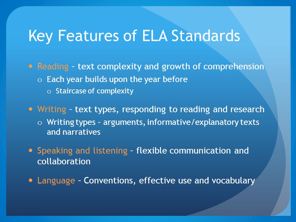 Key Features of ELA Standards Reading – text complexity and growth of comprehension o Each year builds upon the year before o Staircase of complexity Writing – text types, responding to reading and research o Writing types – arguments, informative/explanatory texts and narratives Speaking and listening – flexible communication and collaboration Language – Conventions, effective use and vocabulary