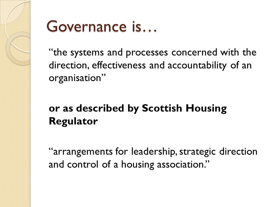 Governance is… the systems and processes concerned with the direction, effectiveness and accountability of an organisation or as described by Scottish Housing Regulator arrangements for leadership, strategic direction and control of a housing association.