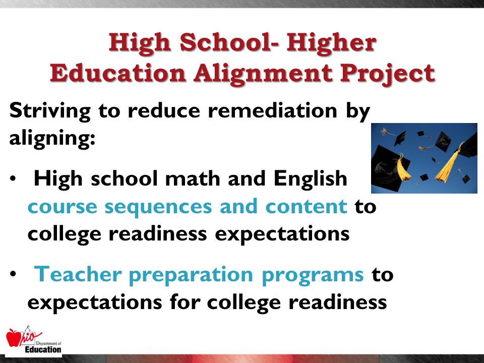 High School- Higher Education Alignment Project Striving to reduce remediation by aligning: High school math and English course sequences and content to college readiness expectations Teacher preparation programs to expectations for college readiness